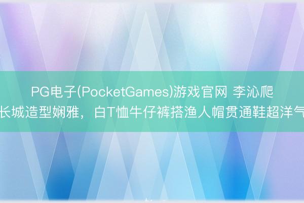 PG电子(PocketGames)游戏官网 李沁爬长城造型娴雅，白T恤牛仔裤搭渔人帽贯通鞋超洋气