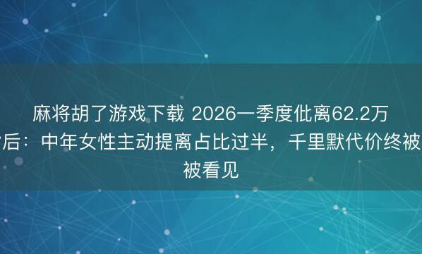 麻将胡了游戏下载 2026一季度仳离62.2万对背后：中年女性主动提离占比过半，千里默代价终被看见