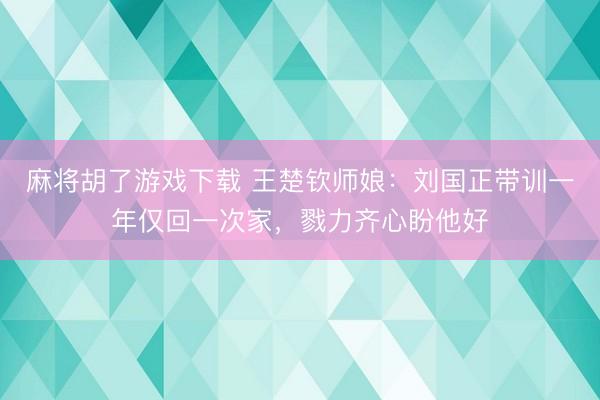麻将胡了游戏下载 王楚钦师娘：刘国正带训一年仅回一次家，戮力齐心盼他好