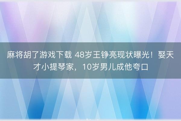 麻将胡了游戏下载 48岁王铮亮现状曝光！娶天才小提琴家，10岁男儿成他夸口