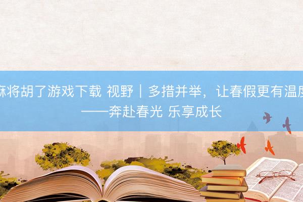 麻将胡了游戏下载 视野｜多措并举，让春假更有温度——奔赴春光 乐享成长