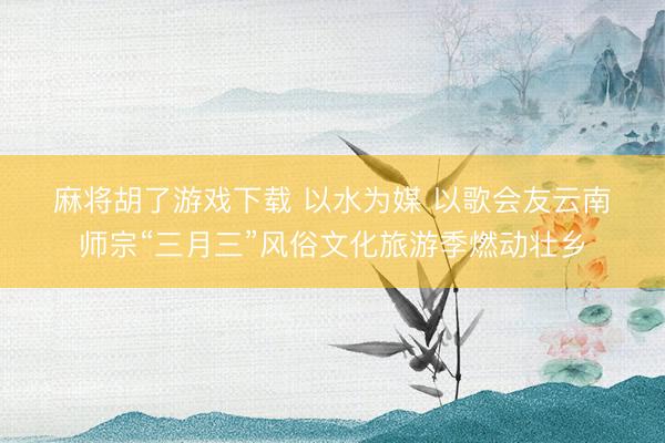 麻将胡了游戏下载 以水为媒 以歌会友云南师宗“三月三”风俗文化旅游季燃动壮乡