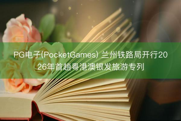PG电子(PocketGames) 兰州铁路局开行2026年首趟粤港澳银发旅游专列