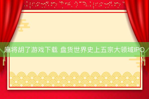 麻将胡了游戏下载 盘货世界史上五宗大领域IPO