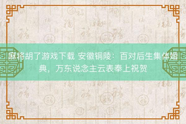 麻将胡了游戏下载 安徽铜陵：百对后生集体婚典，万东说念主云表奉上祝贺