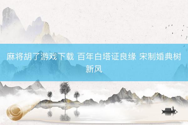 麻将胡了游戏下载 百年白塔证良缘 宋制婚典树新风