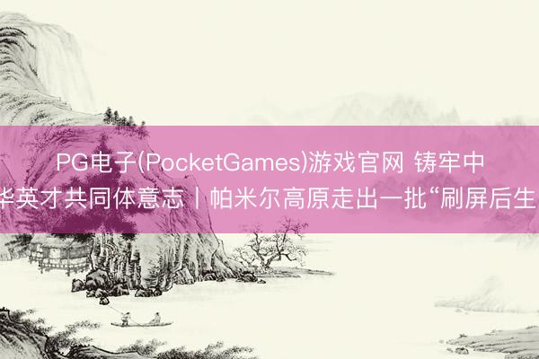 PG电子(PocketGames)游戏官网 铸牢中华英才共同体意志丨帕米尔高原走出一批“刷屏后生”