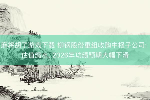 麻将胡了游戏下载 柳钢股份重组收购中枢子公司: 估值缩水， 2026年功绩预期大幅下滑