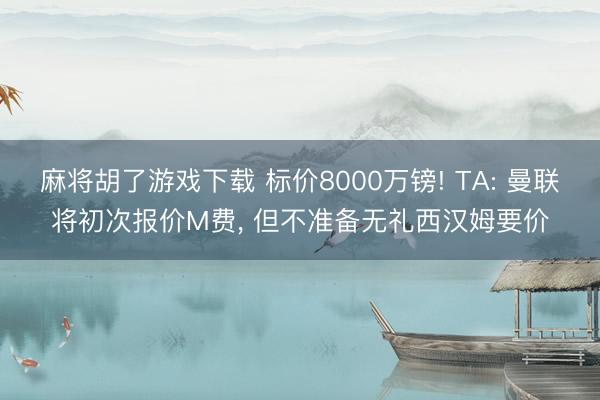 麻将胡了游戏下载 标价8000万镑! TA: 曼联将初次报价M费， 但不准备无礼西汉姆要价