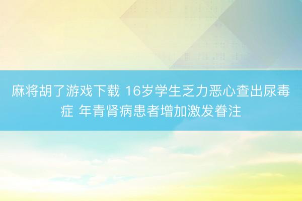 麻将胡了游戏下载 16岁学生乏力恶心查出尿毒症 年青肾病患者增加激发眷注
