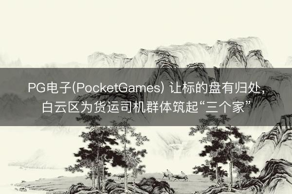 PG电子(PocketGames) 让标的盘有归处，白云区为货运司机群体筑起“三个家”