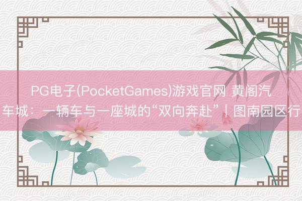 PG电子(PocketGames)游戏官网 黄阁汽车城：一辆车与一座城的“双向奔赴”｜图南园区行