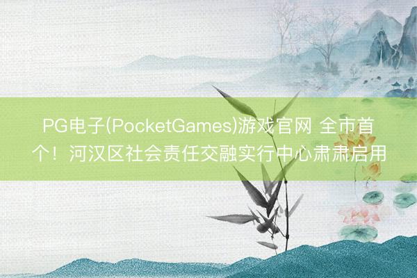 PG电子(PocketGames)游戏官网 全市首个！河汉区社会责任交融实行中心肃肃启用